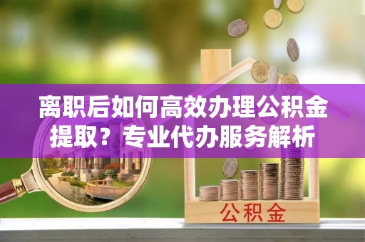 富顺离职后如何高效办理公积金提取？专业代办服务解析