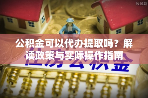富顺公积金可以代办提取吗？解读政策与实际操作指南