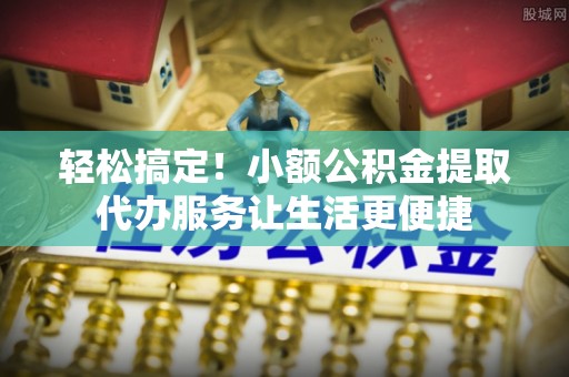 富顺轻松搞定！小额公积金提取代办服务让生活更便捷