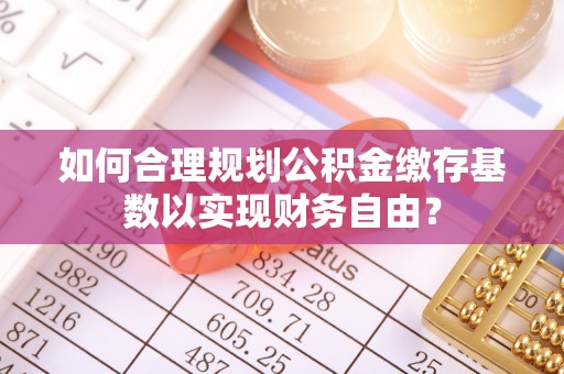 富顺如何合理规划公积金缴存基数以实现财务自由？