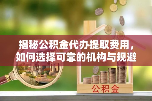 富顺揭秘公积金代办提取费用，如何选择可靠的机构与规避潜在风险