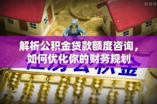 富顺解析公积金贷款额度咨询，如何优化你的财务规划
