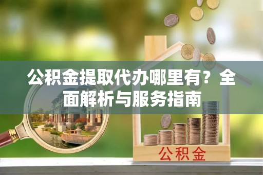 富顺公积金提取代办哪里有？全面解析与服务指南
