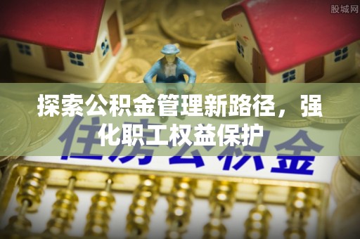 富顺探索公积金管理新路径，强化职工权益保护