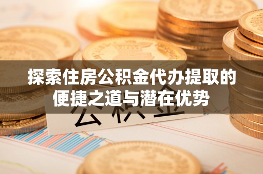 富顺探索住房公积金代办提取的便捷之道与潜在优势
