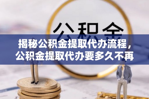 富顺揭秘公积金提取代办流程，公积金提取代办要多久不再迷茫