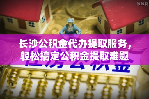 富顺长沙公积金代办提取服务，轻松搞定公积金提取难题