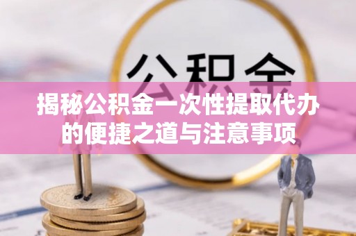 富顺揭秘公积金一次性提取代办的便捷之道与注意事项