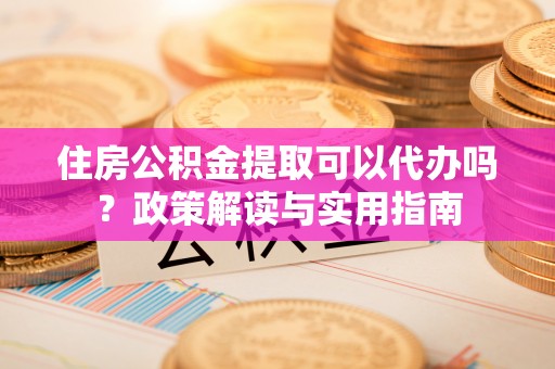 富顺住房公积金提取可以代办吗？政策解读与实用指南