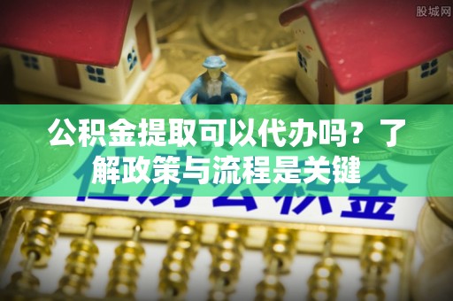 富顺公积金提取可以代办吗？了解政策与流程是关键