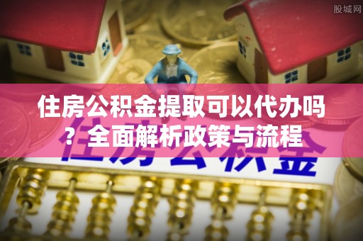富顺住房公积金提取可以代办吗？全面解析政策与流程
