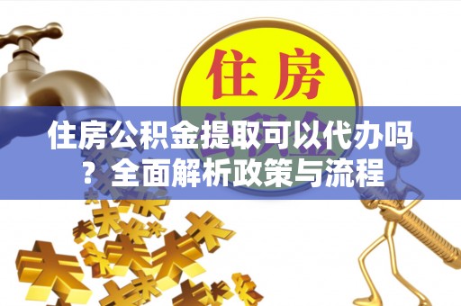 富顺住房公积金提取可以代办吗？全面解析政策与流程