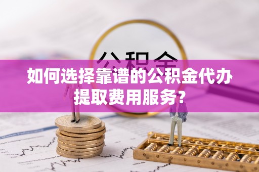 富顺如何选择靠谱的公积金代办提取费用服务？