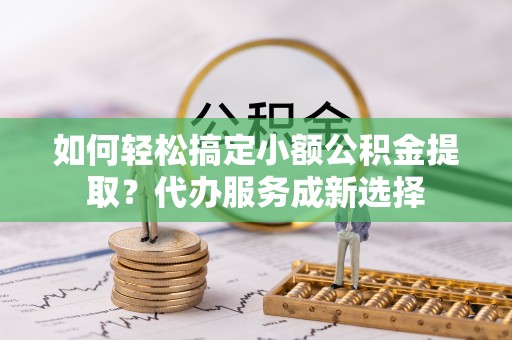 富顺如何轻松搞定小额公积金提取？代办服务成新选择