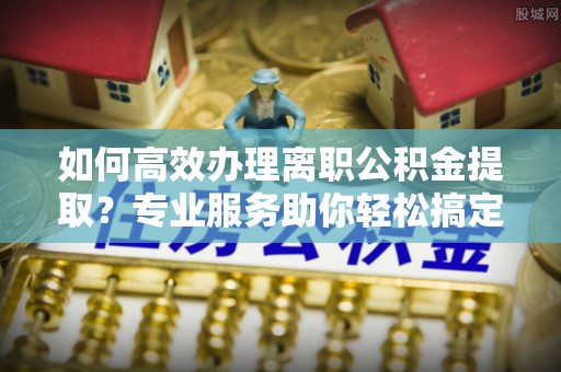 富顺如何高效办理离职公积金提取？专业服务助你轻松搞定