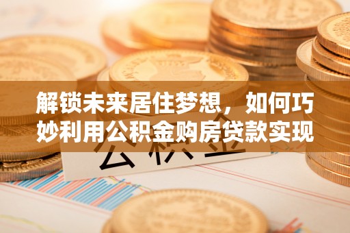 富顺解锁未来居住梦想，如何巧妙利用公积金购房贷款实现房产投资