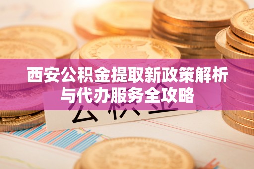 富顺西安公积金提取新政策解析与代办服务全攻略