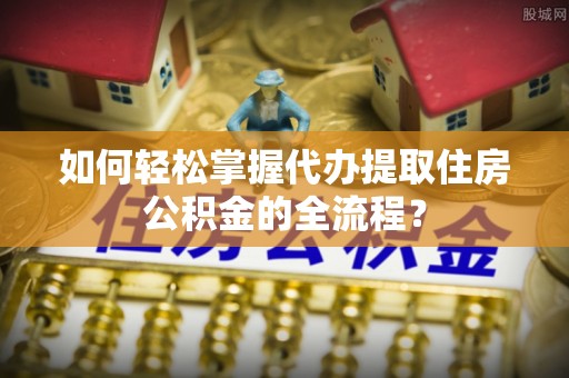 富顺如何轻松掌握代办提取住房公积金的全流程？