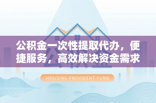富顺公积金一次性提取代办，便捷服务，高效解决资金需求