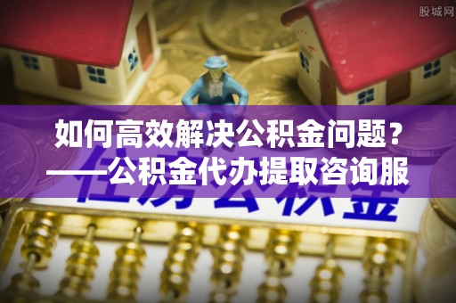 富顺如何高效解决公积金问题？——公积金代办提取咨询服务指南
