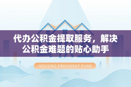 富顺代办公积金提取服务，解决公积金难题的贴心助手