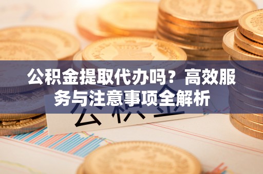富顺公积金提取代办吗？高效服务与注意事项全解析