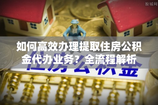 富顺如何高效办理提取住房公积金代办业务？全流程解析