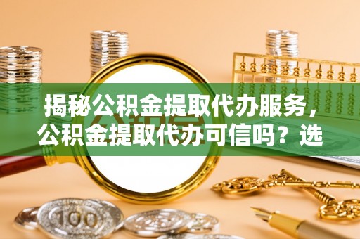 富顺揭秘公积金提取代办服务，公积金提取代办可信吗？选择前你需要知道的真相