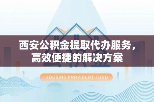 富顺西安公积金提取代办服务，高效便捷的解决方案