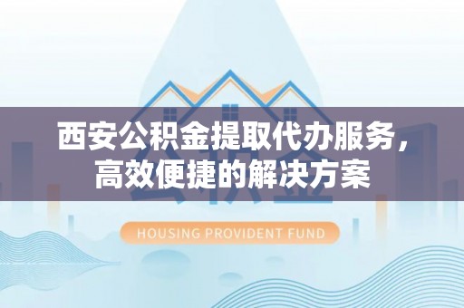 富顺西安公积金提取代办服务，高效便捷的解决方案