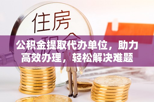 富顺公积金提取代办单位，助力高效办理，轻松解决难题