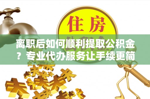 富顺离职后如何顺利提取公积金？专业代办服务让手续更简单