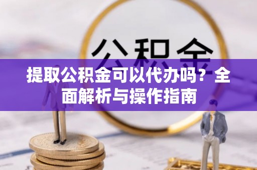 富顺提取公积金可以代办吗？全面解析与操作指南