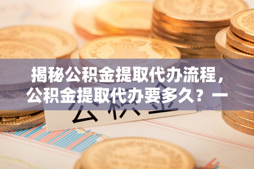 富顺揭秘公积金提取代办流程，公积金提取代办要多久？一文读懂