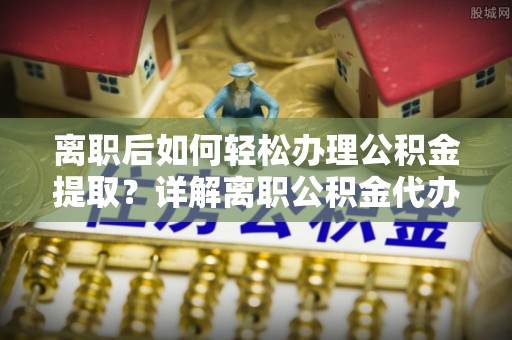 富顺离职后如何轻松办理公积金提取？详解离职公积金代办提取流程