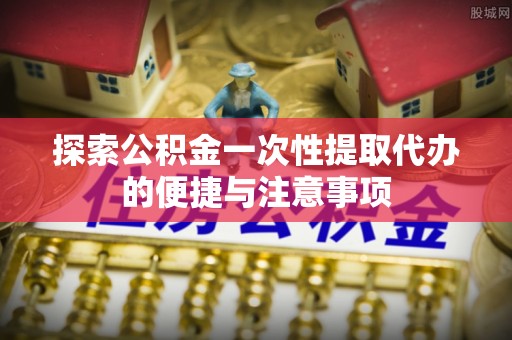 富顺探索公积金一次性提取代办的便捷与注意事项