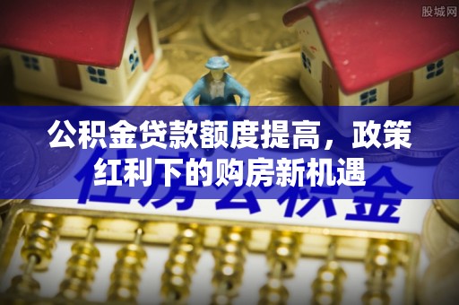 富顺公积金贷款额度提高，政策红利下的购房新机遇