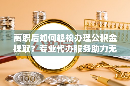 富顺离职后如何轻松办理公积金提取？专业代办服务助力无忧
