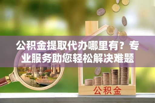 富顺公积金提取代办哪里有？专业服务助您轻松解决难题