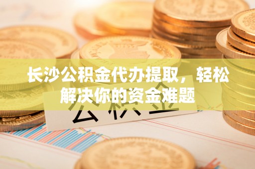 富顺长沙公积金代办提取，轻松解决你的资金难题