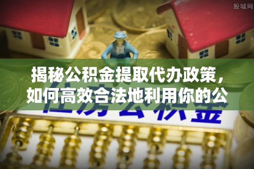 富顺揭秘公积金提取代办政策，如何高效合法地利用你的公积金