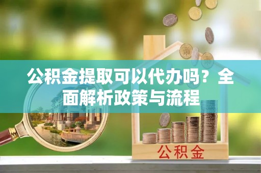 富顺公积金提取可以代办吗？全面解析政策与流程