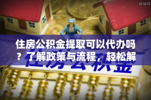 富顺住房公积金提取可以代办吗？了解政策与流程，轻松解决你的疑问