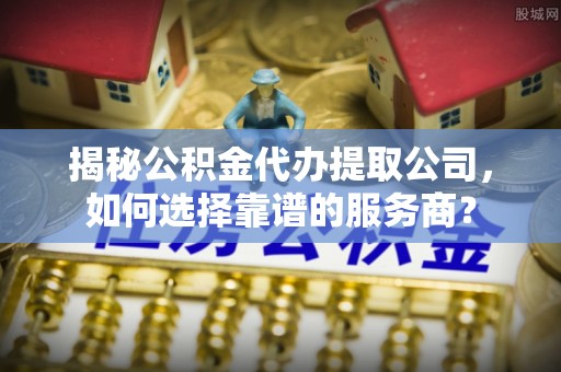 富顺揭秘公积金代办提取公司，如何选择靠谱的服务商？