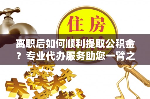 富顺离职后如何顺利提取公积金？专业代办服务助您一臂之力