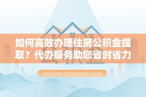 富顺如何高效办理住房公积金提取？代办服务助您省时省力