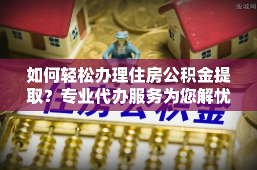 富顺如何轻松办理住房公积金提取？专业代办服务为您解忧