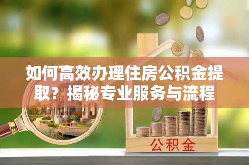 富顺如何高效办理住房公积金提取？揭秘专业服务与流程