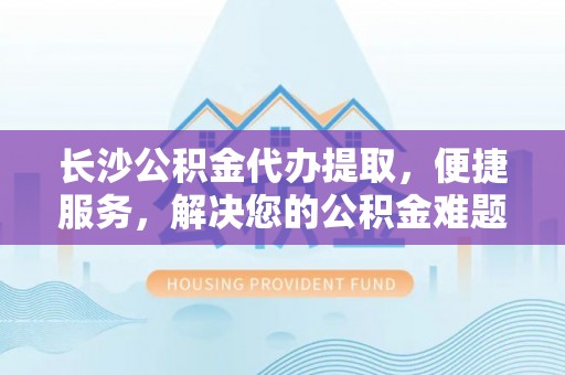 富顺长沙公积金代办提取，便捷服务，解决您的公积金难题