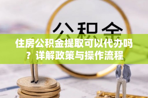 富顺住房公积金提取可以代办吗？详解政策与操作流程